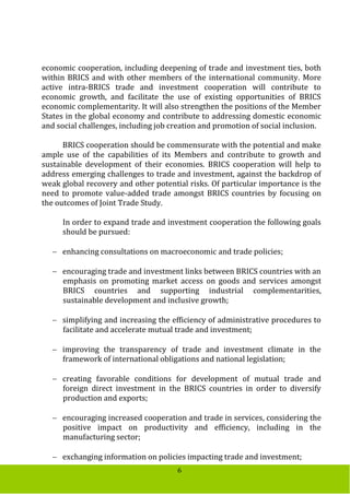 6
economic cooperation, including deepening of trade and investment ties, both
within BRICS and with other members of the international community. More
active intra-BRICS trade and investment cooperation will contribute to
economic growth, and facilitate the use of existing opportunities of BRICS
economic complementarity. It will also strengthen the positions of the Member
States in the global economy and contribute to addressing domestic economic
and social challenges, including job creation and promotion of social inclusion.
BRICS cooperation should be commensurate with the potential and make
ample use of the capabilities of its Members and contribute to growth and
sustainable development of their economies. BRICS cooperation will help to
address emerging challenges to trade and investment, against the backdrop of
weak global recovery and other potential risks. Of particular importance is the
need to promote value-added trade amongst BRICS countries by focusing on
the outcomes of Joint Trade Study.
In order to expand trade and investment cooperation the following goals
should be pursued:
 enhancing consultations on macroeconomic and trade policies;
 encouraging trade and investment links between BRICS countries with an
emphasis on promoting market access on goods and services amongst
BRICS countries and supporting industrial complementarities,
sustainable development and inclusive growth;
 simplifying and increasing the efficiency of administrative procedures to
facilitate and accelerate mutual trade and investment;
 improving the transparency of trade and investment climate in the
framework of international obligations and national legislation;
 creating favorable conditions for development of mutual trade and
foreign direct investment in the BRICS countries in order to diversify
production and exports;
 encouraging increased cooperation and trade in services, considering the
positive impact on productivity and efficiency, including in the
manufacturing sector;
 exchanging information on policies impacting trade and investment;
 