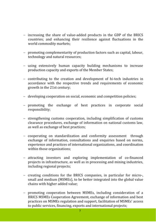 7
 increasing the share of value-added products in the GDP of the BRICS
countries; and enhancing their resilience against fluctuations in the
world commodity markets;
 promoting complementarity of production factors such as capital, labour,
technology and natural resources;
 using extensively human capacity building mechanisms to increase
production capacity and exports of the Member States;
 contributing to the creation and development of hi-tech industries in
accordance with the respective trends and requirements of economic
growth in the 21st century;
 developing cooperation on social, economic and competition policies;
 promoting the exchange of best practices in corporate social
responsibility;
 strengthening customs cooperation, including simplification of customs
clearance procedures, exchange of information on national customs law,
as well as exchange of best practices;
 cooperating on standardization and conformity assessment through
exchange of information, consultations and enquiries based on norms,
experience and practices of international organizations, and coordination
within those organizations;
 attracting investors and exploring implementation of co-financed
projects in infrastructure, as well as in processing and mining industries,
including regional projects;
 creating conditions for the BRICS companies, in particular for micro-,
small and medium (MSMEs), to be better integrated into the global value
chains with higher added value;
 promoting cooperation between MSMEs, including consideration of a
BRICS MSMEs Cooperation Agreement, exchange of information and best
practices on MSMEs regulation and support, facilitation of MSMEs’ access
to public services, financing, exports and international projects;
 