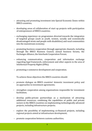 8
 attracting and promoting investment into Special Economic Zones within
BRICS countries;
 developing areas of collaboration of start up projects with participation
of entrepreneurs of BRICS countries;
 exchanging experience on programmes directed towards the integration
of targeted groups (such as youth, women, socially and economically
disadvantaged strata and people with disabilities) and rural communities
into the mainstream economy;
 promoting business cooperation through appropriate channels, including
through the BRICS Business Council, annual business forums, the
Exchanges Alliance, the Interbank Cooperation Forum;
 enhancing communication, cooperation and information exchange
regarding legal framework, enforcement and other aspects in the area of
Intellectual Property Rights (IPRs);
 promoting e-commerce development and cooperation.
To achieve these objectives the BRICS countries should:
 promote dialogue on BRICS countries’ domestic investment policy and
on approaches to investment agreements;
 strengthen cooperation among organizations responsible for investment
facilitation;
 develop public-private partnerships as a mechanism of attracting
additional resources; combining the capabilities of public and private
sectors in the BRICS countries on implementing technologically advanced
projects, including infrastructure projects;
 explore the possibility of implementing co-financed projects, including
regional projects aimed at infrastructure development;
 promote cooperation between customs authorities;
 