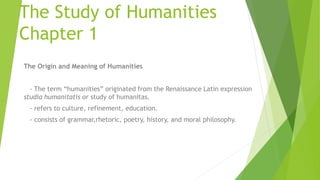 The Study of Humanities
Chapter 1
The Origin and Meaning of Humanities
- The term “humanities” originated from the Renaissance Latin expression
studia humanitatis or study of humanitas.
- refers to culture, refinement, education.
- consists of grammar,rhetoric, poetry, history, and moral philosophy.
 