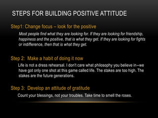 Steps For Building Positive AttitudeStep1: Change focus – look for the positive Most people find what they are looking for. If they are looking for friendship, happiness and the positive, that is what they get. If they are looking for fights or indifference, then that is what they get.Step 2:  Make a habit of doing it now        Life is not a dress rehearsal. I don't care what philosophy you believe in--we have got only one shot at this game called life. The stakes are too high. The stakes are the future generations.Step 3:  Develop an attitude of gratitude Count your blessings, not your troubles. Take time to smell the roses. 