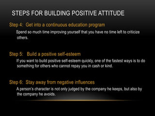 Steps For Building Positive AttitudeStep 4:  Get into a continuous education program Spend so much time improving yourself that you have no time left to criticize others.Step 5:   Build a positive self-esteem        If you want to build positive self-esteem quickly, one of the fastest ways is to do something for others who cannot repay you in cash or kind.Step 6:  Stay away from negative influences A person’s character is not only judged by the company he keeps, but also by the company he avoids.