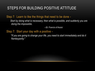 Steps For Building Positive AttitudeStep 7:  Learn to like the things that need to be done - Start by doing what is necessary, then what is possible, and suddenly you are doing the impossible.					--St. Francis of AssisiStep 7:  Start your day with a positive - "If you are going to change your life, you need to start immediately and do it flamboyantly."
