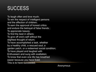 SuccessTo laugh often and love much;To win the respect of intelligent personsand the affection of children;To earn the approval of honest criticsand endure the betrayal of false friends ;To appreciate beauty;To find the best in others;To give off one's self without theslightest thought of return;To have accomplished a task, whetherby a healthy child, a rescued soul, agarden patch, or a redeemed social condition;To have played and laughed withEnthusiasm and sung with exaltation;To know that even one life has breathedeasier because you have lived;This is to have succeeded.Anonymous