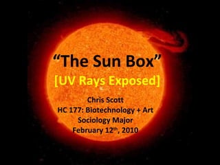 “ The Sun Box” [UV Rays Exposed] Chris Scott HC 177: Biotechnology + Art Sociology Major February 12 th , 2010 