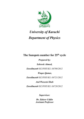 University of Karachi
Department of Physics
The Sunspots number for 25th
cycle
Prepared by:
Sehrosh Ahmed,
Enrollment# SCI/PHY/KU-36700/2012
Waqas Qamar,
Enrollment# SCI/PHY/KU-36721/2012
And Waseem Shah
Enrollment# SCI/PHY/KU-36720/2012
Supervisor:
Dr. Zaheer Uddin
Assistant Professor
 