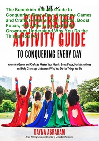 The Superkids Activity Guide to
Conquering Every Day: Awesome Games
and Crafts to Master Your Moods, Boost
Focus, Hack Mealtimes and Help
Grownups Understand Why You Do the
Things You Do
 