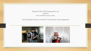 Valentine’s Day 1964 he proposed to me.
I said no.
I was worried it was too fast.
After he pleaded with me I said only if he promised a long engagement.
 
