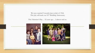 We were married 5 months later in July of 1964.
This July will mark our 52nd Wedding Anniversary.
This Valentine’s Day… 52 years ago… I almost said no.
 
