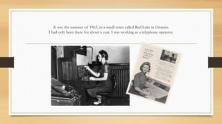 It was the summer of 1963, in a small town called Red Lake in Ontario.
I had only been there for about a year. I was working as a telephone operator.
 