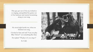 This guy got out of his car, looked at
us singing, and grabbed his guitar out
of the backseat and started strumming
along to our song.
He stood right beside me, when we
finished our song,
I looked at him and said “Can you play
Blue Velvet?” (or something like that)
He replied “I’ll play it if you sing it”
So I did.
 
