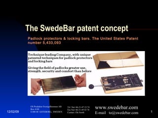 The SwedeBar patent concept Padlock protectors & locking bars. The United States Patent number 5,433,093 OS Produkter SverigeBommen AB Box 4188 S 400 40  GOTEBORG,  SWEDEN Tel. Nat+46-31-47 23 74 Fax Nat+46-31-49 43 78 Contact: Ole Sooth www.swedebar.com E-mail  [email_address] 