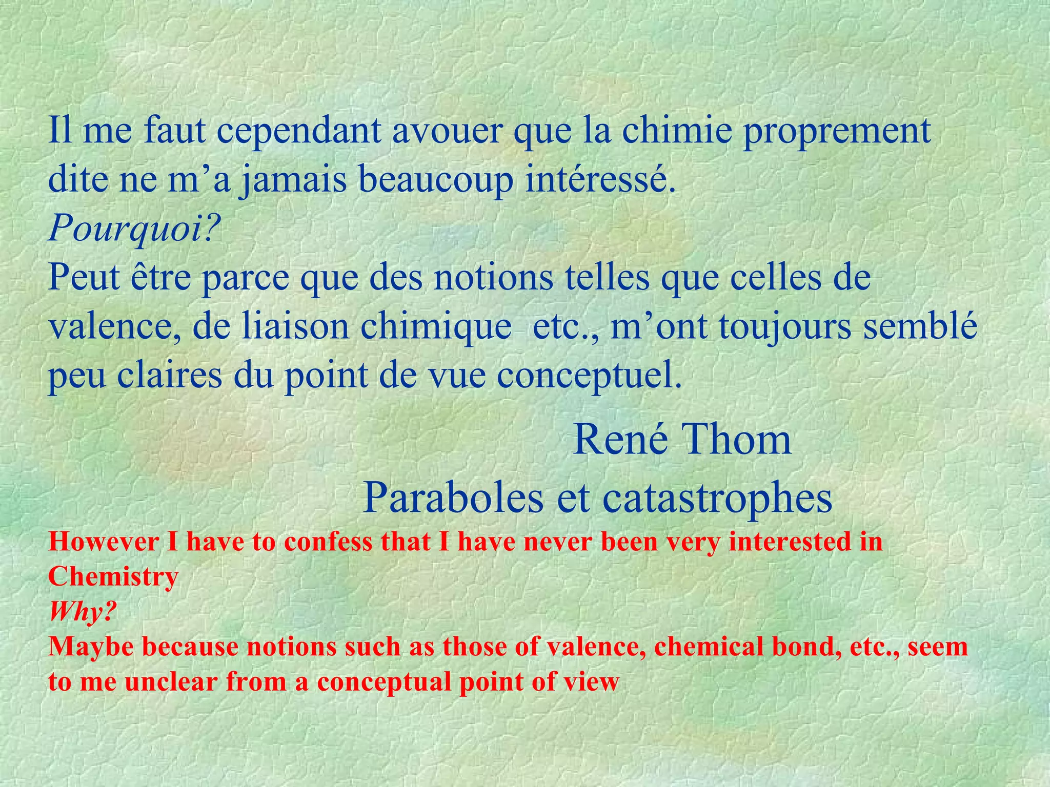 Il me faut cependant avouer que la chimie proprement dite ne m’a jamais beaucoup intéressé. Pourquoi ? Peut être parce que des notions telles que celles de valence, de liaison chimique  etc., m’ont toujours semblé peu claires du point de vue conceptuel.    René Thom Paraboles et catastrophes However I have to confess that I have never been very interested in Chemistry Why? Maybe because notions such as those of valence, chemical bond, etc., seem to me unclear from a conceptual point of view 