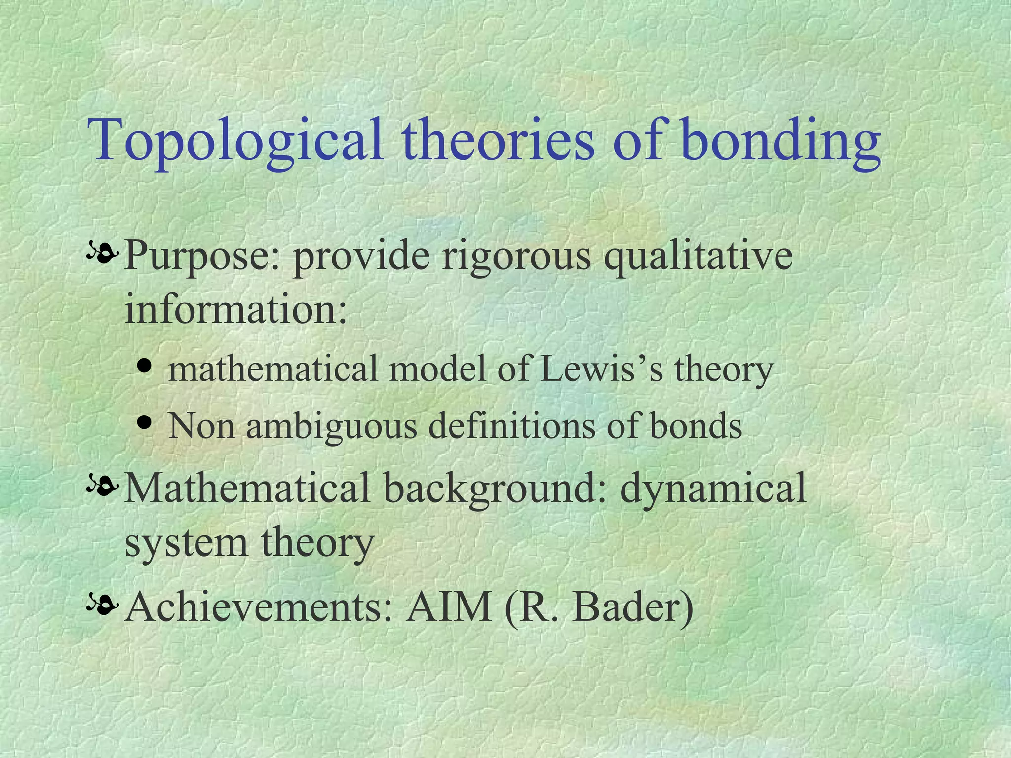 Topological theories of bonding Purpose: provide rigorous qualitative information: mathematical model of Lewis’s theory Non ambiguous definitions of bonds Mathematical background: dynamical system theory Achievements: AIM (R. Bader) 