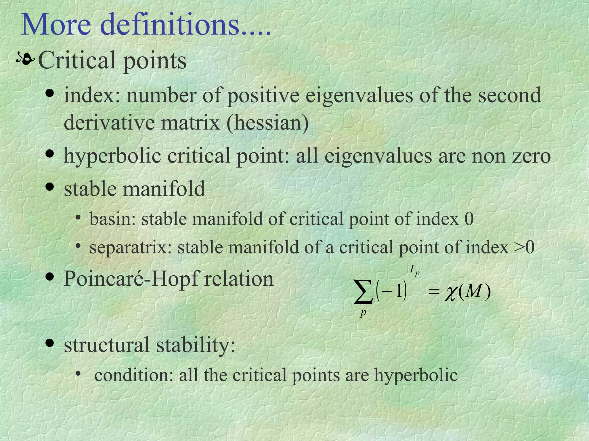 Critical points index: number of positive eigenvalues of the second derivative matrix (hessian) hyperbolic critical point: all eigenvalues are non zero stable manifold basin: stable manifold of critical point of index 0 separatrix: stable manifold of a critical point of index >0 Poincaré-Hopf relation structural stability: condition: all the critical points are hyperbolic More definitions.... 