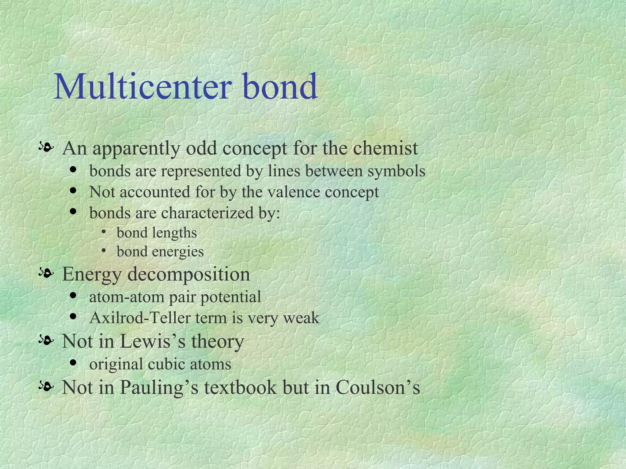 Multicenter bond An apparently odd concept for the chemist bonds are represented by lines between symbols Not accounted for by the valence concept bonds are characterized by: bond lengths bond energies Energy decomposition atom-atom pair potential Axilrod-Teller term is very weak Not in Lewis’s theory original cubic atoms Not in Pauling’s textbook but in Coulson’s 