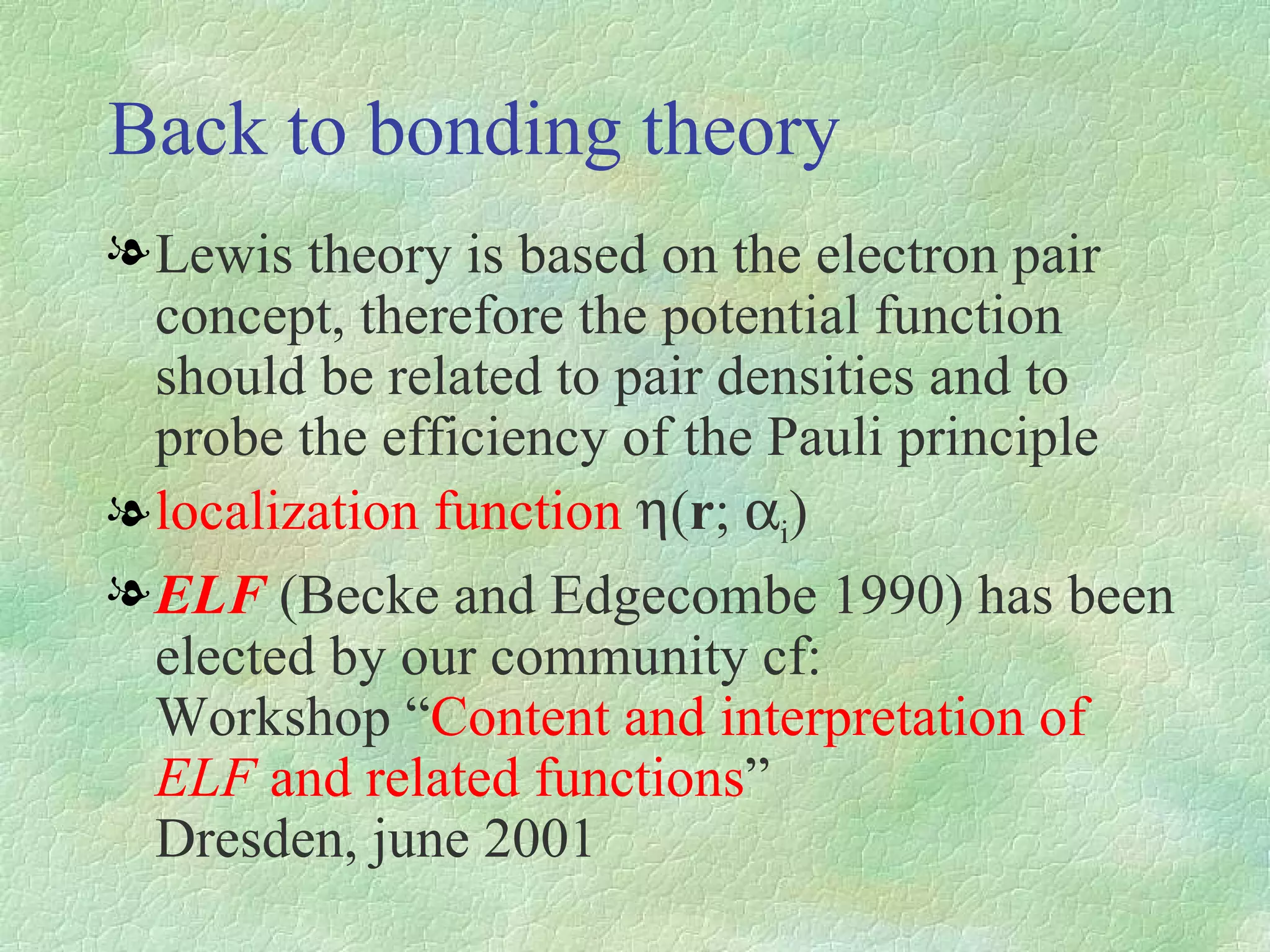 Back to bonding theory Lewis theory is based on the electron pair concept, therefore the potential function should be related to pair densities and to probe the efficiency of the Pauli principle localization function   ( r ;  i ) ELF  (Becke and Edgecombe 1990) has been elected by our community cf:  Workshop “ Content and interpretation of  ELF  and related functions ”   Dresden, june   2001 