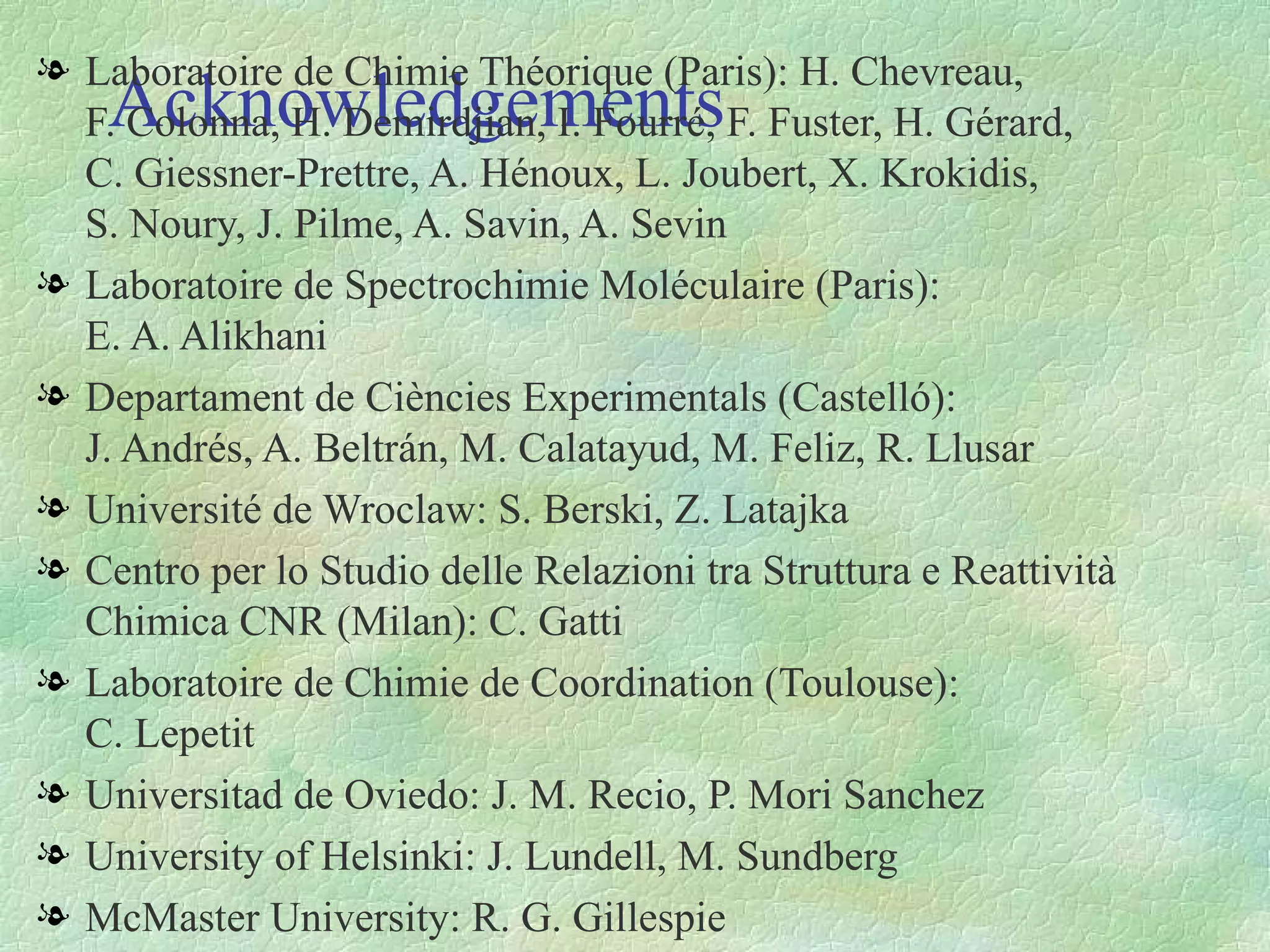 Acknowledgements Laboratoire de Chimie Théorique (Paris): H. Chevreau,  F. Colonna, H. Demirdjian, I. Fourré, F. Fuster, H. Gérard,   C. Giessner-Prettre, A. Hénoux, L. Joubert, X. Krokidis,  S. Noury, J. Pilme, A. Savin, A. Sevin Laboratoire de Spectrochimie Moléculaire (Paris):  E. A. Alikhani Departament de Ciències Experimentals (Castelló):  J. Andrés, A. Beltrán, M. Calatayud, M. Feliz, R. Llusar Université de Wroclaw: S. Berski, Z. Latajka Centro per lo Studio delle Relazioni tra Struttura e Reattività Chimica CNR (Milan): C. Gatti Laboratoire de Chimie de Coordination (Toulouse):  C. Lepetit Universitad de Oviedo: J. M. Recio, P. Mori Sanchez University of Helsinki: J. Lundell, M. Sundberg McMaster University: R. G. Gillespie 