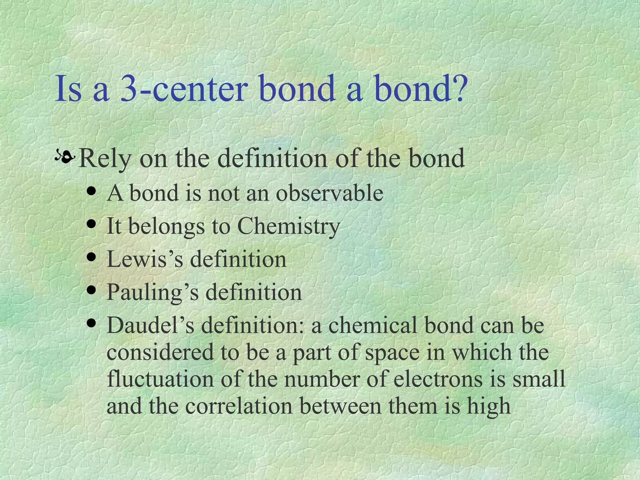 Is a 3-center bond a bond? Rely on the definition of the bond A bond is not an observable It belongs to Chemistry Lewis’s definition Pauling’s definition Daudel’s definition: a chemical bond can be considered to be a part of space in which the fluctuation of the number of electrons is small and the correlation between them is high 