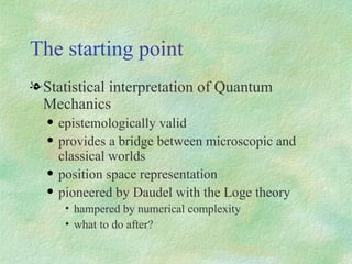 The starting point Statistical interpretation of Quantum Mechanics epistemologically valid provides a bridge between microscopic and classical worlds position space representation pioneered by Daudel with the Loge theory hampered by numerical complexity what to do after? 