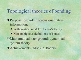 Topological theories of bonding Purpose: provide rigorous qualitative information: mathematical model of Lewis’s theory Non ambiguous definitions of bonds Mathematical background: dynamical system theory Achievements: AIM (R. Bader) 