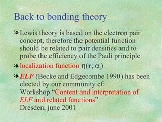 Back to bonding theory Lewis theory is based on the electron pair concept, therefore the potential function should be related to pair densities and to probe the efficiency of the Pauli principle localization function   ( r ;  i ) ELF  (Becke and Edgecombe 1990) has been elected by our community cf:  Workshop “ Content and interpretation of  ELF  and related functions ”   Dresden, june   2001 