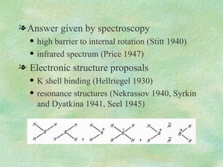 Answer given by spectroscopy high barrier to internal rotation (Stitt 1940) infrared spectrum (Price 1947) Electronic structure proposals K shell binding (Hellriegel 1930) resonance structures (Nekrassov 1940, Syrkin and Dyatkina 1941, Seel 1945)  