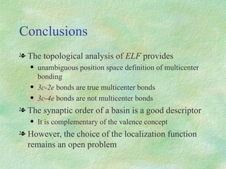 Conclusions The topological analysis of  ELF  provides unambiguous position space definition of multicenter bonding 3c-2e  bonds are true multicenter bonds 3c-4e  bonds are not multicenter bonds The synaptic order of a basin is a good descriptor It is complementary of the valence concept However, the choice of the localization function remains an open problem 