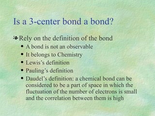 Is a 3-center bond a bond? Rely on the definition of the bond A bond is not an observable It belongs to Chemistry Lewis’s definition Pauling’s definition Daudel’s definition: a chemical bond can be considered to be a part of space in which the fluctuation of the number of electrons is small and the correlation between them is high 