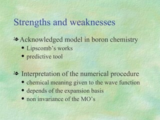 Strengths and weaknesses Acknowledged model in boron chemistry Lipscomb’s works predictive tool Interpretation of the numerical procedure chemical meaning given to the wave function depends of the expansion basis non invariance of the MO’s 
