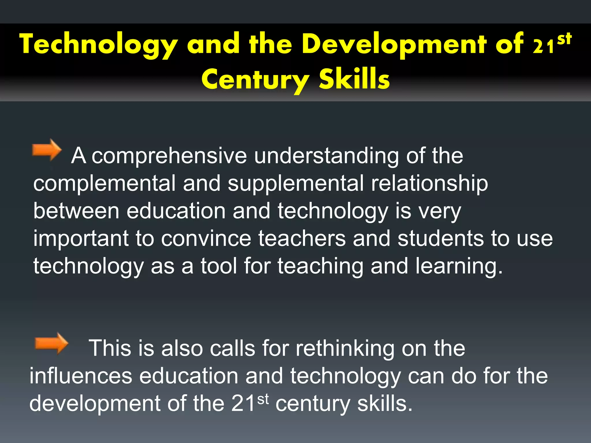 Technology and the Development of 21st
Century Skills
A comprehensive understanding of the
complemental and supplemental relationship
between education and technology is very
important to convince teachers and students to use
technology as a tool for teaching and learning.
This is also calls for rethinking on the
influences education and technology can do for the
development of the 21st century skills.
 