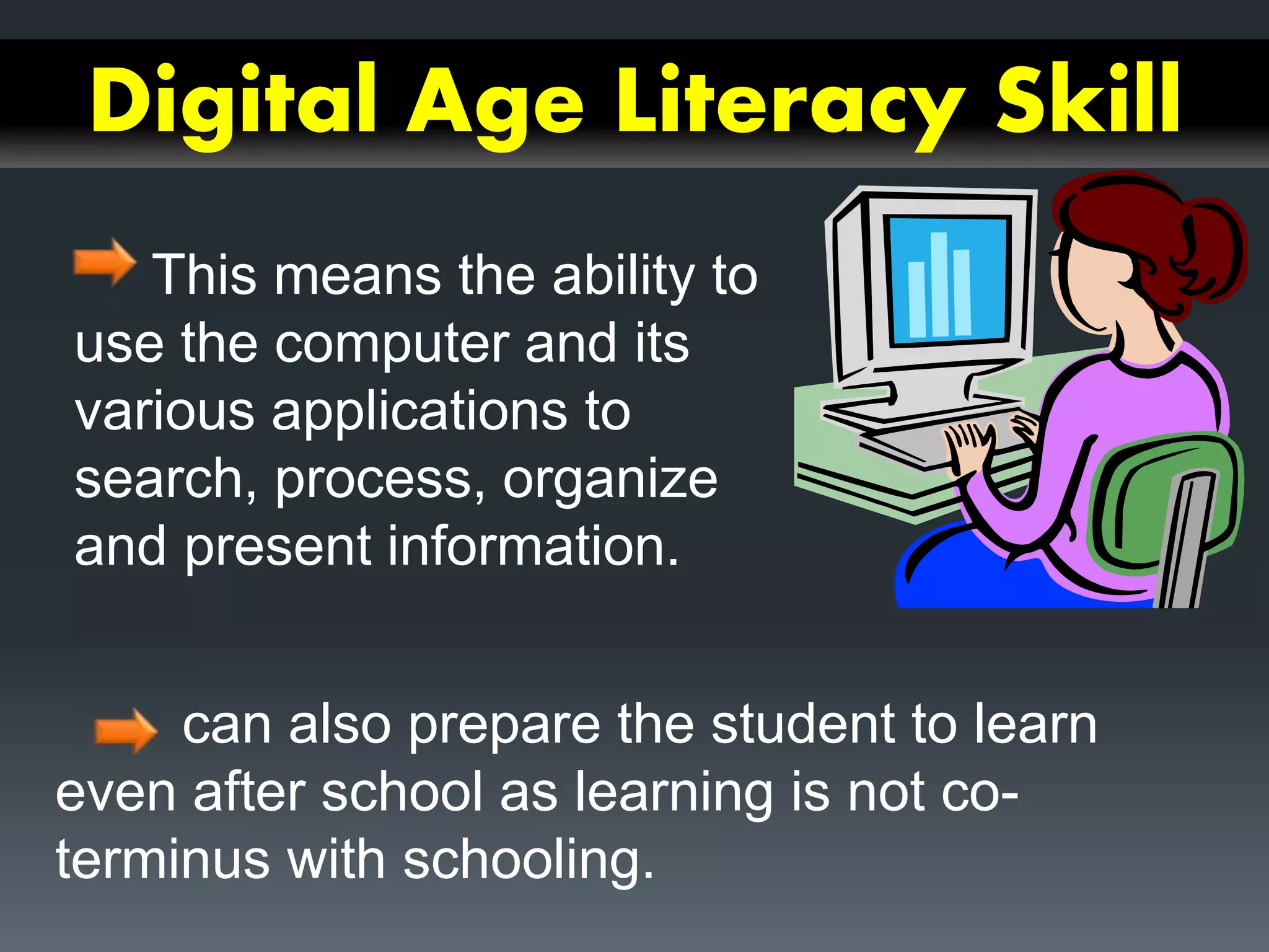 Digital Age Literacy Skill
This means the ability to
use the computer and its
various applications to
search, process, organize
and present information.
can also prepare the student to learn
even after school as learning is not co-
terminus with schooling.
 