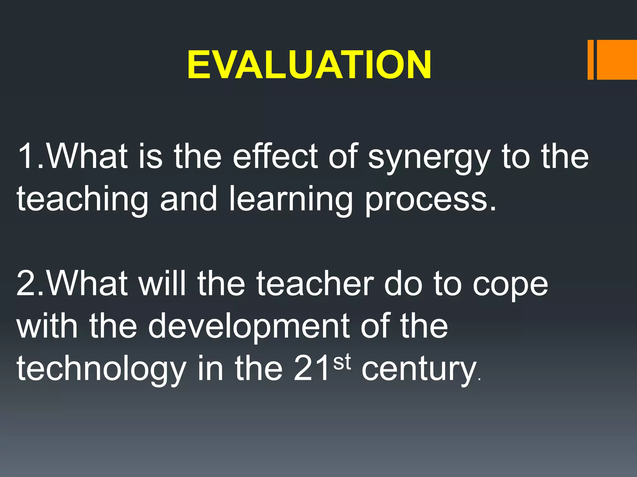 EVALUATION
1.What is the effect of synergy to the
teaching and learning process.
2.What will the teacher do to cope
with the development of the
technology in the 21st century.
 