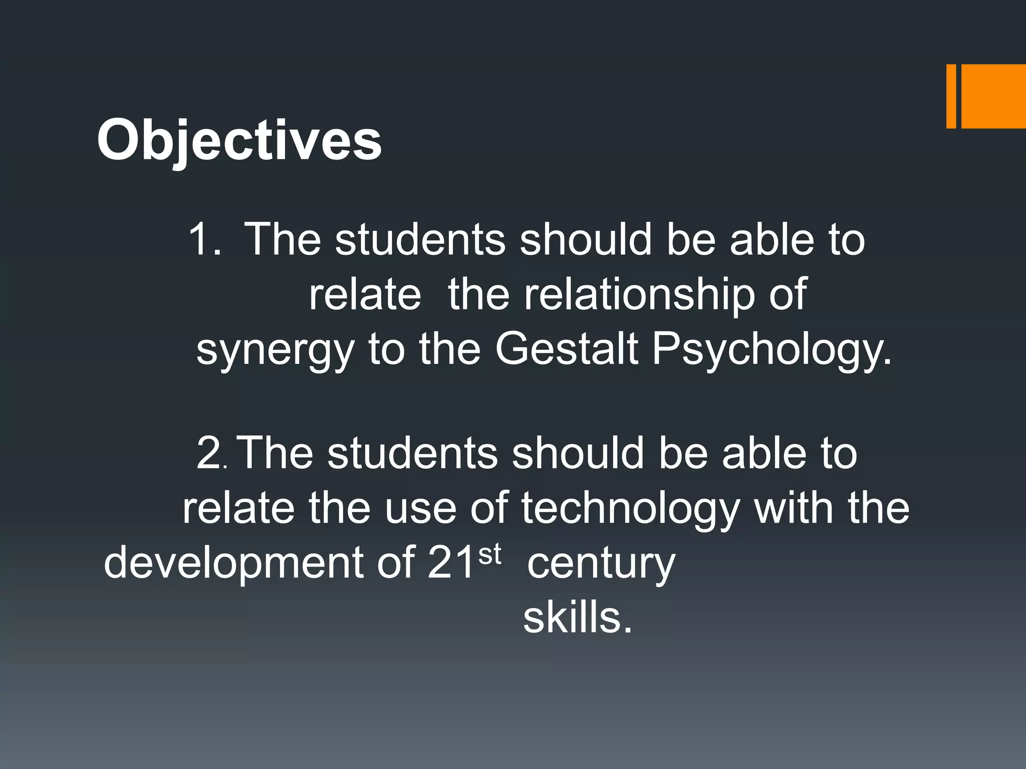 Objectives
1. The students should be able to
relate the relationship of
synergy to the Gestalt Psychology.
2. The students should be able to
relate the use of technology with the
development of 21st century
skills.
 
