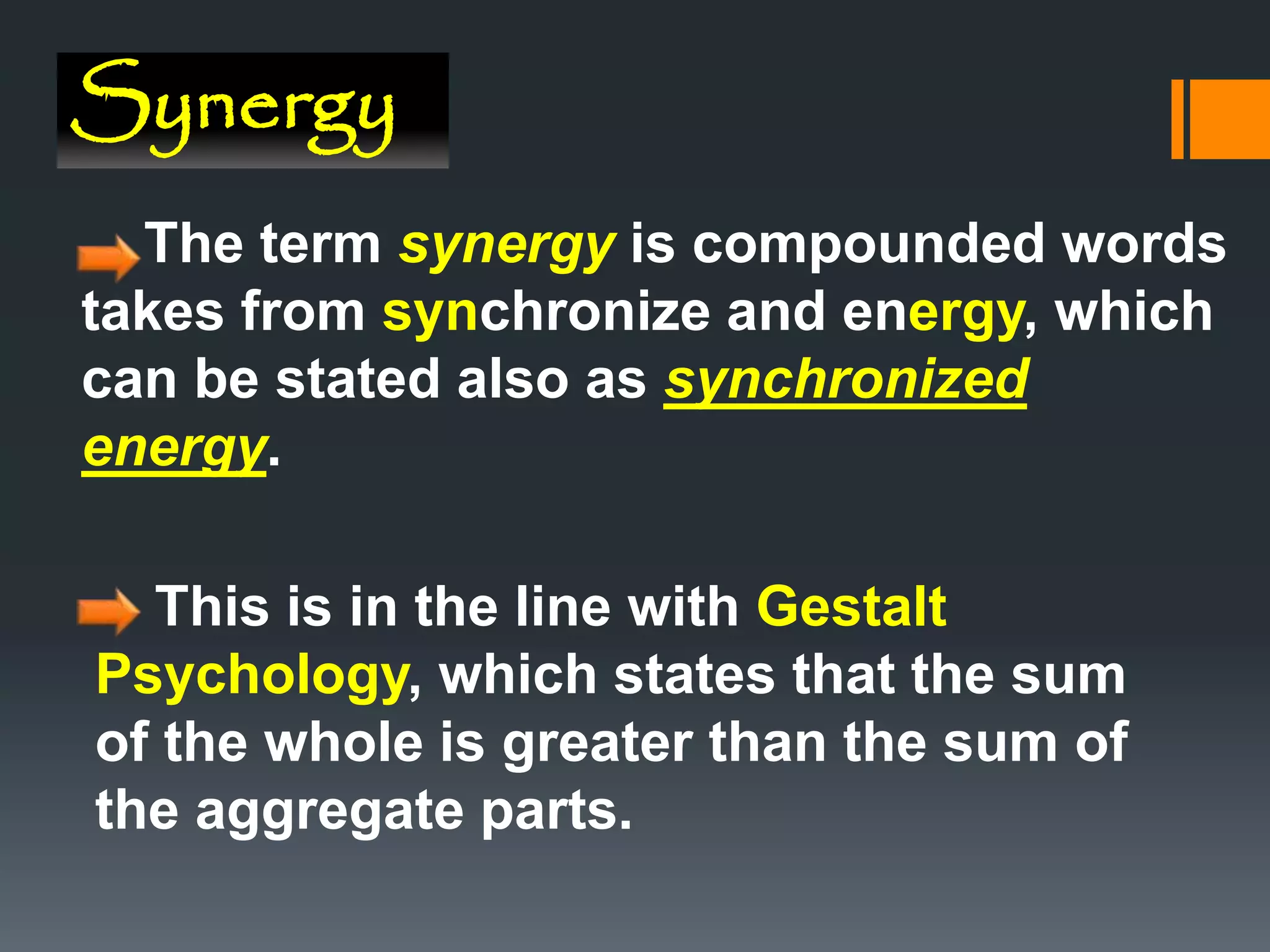 Synergy
The term synergy is compounded words
takes from synchronize and energy, which
can be stated also as synchronized
energy.
This is in the line with Gestalt
Psychology, which states that the sum
of the whole is greater than the sum of
the aggregate parts.
 