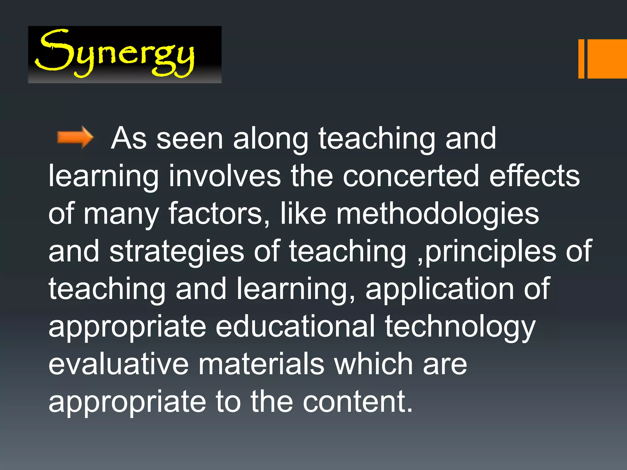 Synergy
As seen along teaching and
learning involves the concerted effects
of many factors, like methodologies
and strategies of teaching ,principles of
teaching and learning, application of
appropriate educational technology
evaluative materials which are
appropriate to the content.
 