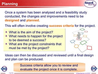 © Boardworks Ltd 2010
7 of 15
Planning
This will often involve creating success criteria for the project.
Once a system has been analysed and a feasibility study
conducted, the changes and improvements need to be
designed and planned.
What is the aim of the project?
What needs to happen for the project
to be deemed a success?
What are the project constraints that
must be met by the project?
Ideas can then be discussed and reviewed until a final design
and plan can be produced.
Success criteria allow you to review and
evaluate the project once it is complete.
 