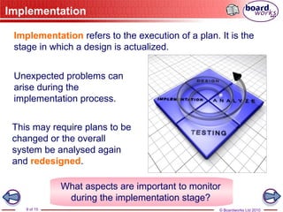 © Boardworks Ltd 2010
9 of 15
Implementation
Implementation refers to the execution of a plan. It is the
stage in which a design is actualized.
Unexpected problems can
arise during the
implementation process.
This may require plans to be
changed or the overall
system be analysed again
and redesigned.
What aspects are important to monitor
during the implementation stage?
 