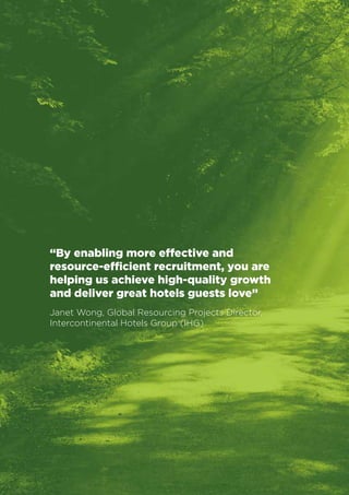 Business Value Statements 
10 
“By enabling more effective and 
resource-efficient recruitment, you are 
helping us achieve high-quality growth 
and deliver great hotels guests love” 
Janet Wong, Global Resourcing Projects Director, 
Intercontinental Hotels Group (IHG) 
 