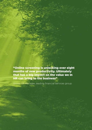 Business Value Statements 
14 
“Online screening is unlocking over eight 
months of new productivity. Ultimately 
that has a big impact on the value we in 
HR can bring to the business” 
Group HR Manager, leading financial services group 
 