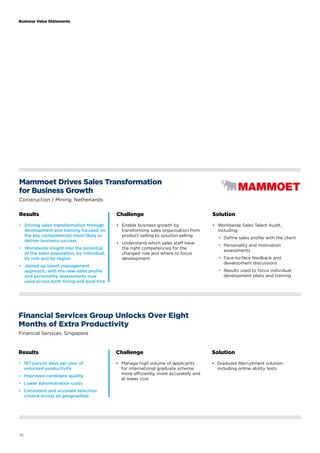 Business Value Statements 
Mammoet Drives Sales Transformation 
for Business Growth 
Construction / Mining, Netherlands 
Results Challenge Solution 
• Driving sales transformation through 
development and training focused on 
the key competencies most likely to 
deliver business success 
• Worldwide insight into the potential 
of the sales population, by individual, 
by role and by region 
• Joined up talent management 
approach, with the new sales profile 
and personality assessments now 
used across both hiring and post-hire 
16 
• Enable business growth by 
transforming sales organisation from 
product selling to solution selling 
• Understand which sales staff have 
the right competencies for the 
changed role and where to focus 
development 
• Worldwide Sales Talent Audit, 
including: 
−− Define sales profile with the client 
−− Personality and motivation 
assessments 
−− Face-to-face feedback and 
development discussions 
−− Results used to focus individual 
development plans and training 
Financial Services Group Unlocks Over Eight 
Months of Extra Productivity 
Financial Services, Singapore 
Results Challenge Solution 
• 187 person days per year of 
• Manage high volume of applicants 
unlocked productivity 
for international graduate scheme 
• Improved candidate quality 
more efficiently, more accurately and 
at lower cost 
• Lower administration costs 
• Consistent and accurate selection 
criteria across all geographies 
• Graduate Recruitment solution, 
including online ability tests 
 