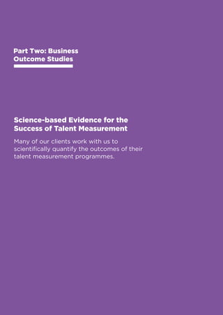 Business Outcome Studies 
Part Two: Business 
Outcome Studies 
Science-based Evidence for the 
Success of Talent Measurement 
Many of our clients work with us to 
scientifically quantify the outcomes of their 
talent measurement programmes. 
20 
 