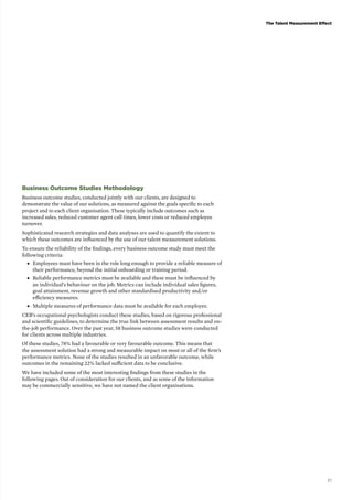 The Talent Measurement Effect 
21 
Business Outcome Studies Methodology 
Business outcome studies, conducted jointly with our clients, are designed to 
demonstrate the value of our solutions, as measured against the goals specific to each 
project and to each client organisation. These typically include outcomes such as 
increased sales, reduced customer agent call times, lower costs or reduced employee 
turnover. 
Sophisticated research strategies and data analyses are used to quantify the extent to 
which these outcomes are influenced by the use of our talent measurement solutions. 
To ensure the reliability of the findings, every business outcome study must meet the 
following criteria: 
■■ Employees must have been in the role long enough to provide a reliable measure of 
their performance, beyond the initial onboarding or training period. 
■■ Reliable performance metrics must be available and these must be influenced by 
an individual’s behaviour on the job. Metrics can include individual sales figures, 
goal attainment, revenue growth and other standardised productivity and/or 
efficiency measures. 
■■ Multiple measures of performance data must be available for each employee. 
CEB’s occupational psychologists conduct these studies, based on rigorous professional 
and scientific guidelines, to determine the true link between assessment results and on-the- 
job performance. Over the past year, 58 business outcome studies were conducted 
for clients across multiple industries. 
Of these studies, 78% had a favourable or very favourable outcome. This means that 
the assessment solution had a strong and measurable impact on most or all of the firm’s 
performance metrics. None of the studies resulted in an unfavorable outcome, while 
outcomes in the remaining 22% lacked sufficient data to be conclusive. 
We have included some of the most interesting findings from these studies in the 
following pages. Out of consideration for our clients, and as some of the information 
may be commercially sensitive, we have not named the client organisations. 
 