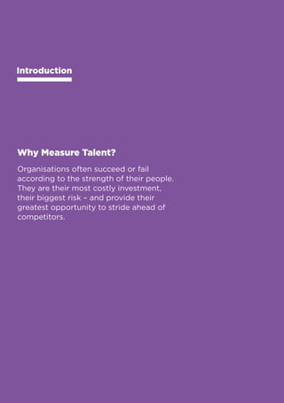 Business Value Statements 
Introduction 
Why Measure Talent? 
Organisations often succeed or fail 
according to the strength of their people. 
They are their most costly investment, 
their biggest risk – and provide their 
greatest opportunity to stride ahead of 
competitors. 
4 
 