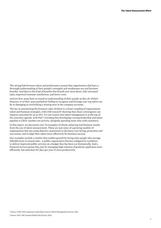 The Talent Measurement Effect 
5 
The strong link between talent and performance means that organisations that have a 
thorough understanding of their people’s strengths and weaknesses see real business 
benefits. And they’re the kind of benefits that boards care most about. Like increased 
sales, improved customer satisfaction, and lower costs. 
And yet how many have as sound an understanding of their people as they do of their 
finances, or of their asset portfolios? Failing to recognise and leverage your top talent can 
be as damaging as overlooking a missing zero in the company accounts. 
The key to maximizing the business value of talent is a closer coupling of organisations’ 
talent and business strategies, with CEB research1 showing that closer convergence can 
improve outcomes by up to 10%. It’s one reason why talent management is at the top of 
the executive agenda, with PwC2 revealing that developing a strong leadership and talent 
pipeline is CEOs’ number one priority, alongside spending more time with customers. 
In this report, we document over 70 examples of clients achieving real business results 
from the use of talent measurement. These are just some of a growing number of 
organisations that are using objective assessment in decisions over hiring, promotion and 
succession, and to align their talent more effectively for business success. 
Our examples include a retailer that enables growth by hiring sales people who average 
£80,000 more in annual sales. A public organisation that has realigned its workforce 
to deliver improved public services on a budget that has been cut dramatically. And a 
financial services group that, just by managing high volumes of graduate applicants more 
efficiently, has unlocked 187 days per year of extra productivity. 
1 Source: CEB, CEB Corporate Leadership Council, Talent Management Survey, 2012. 
2 Source: PwC 15th Annual Global CEO Survey, 2012. 
 