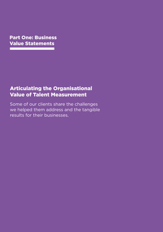 Business Value Statements 
Part One: Business 
Value Statements 
Articulating the Organisational 
Value of Talent Measurement 
Some of our clients share the challenges 
we helped them address and the tangible 
results for their businesses. 
8 
 