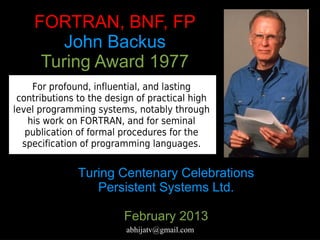 FORTRAN, BNF, FP
        John Backus
     Turing Award 1977
     For profound, influential, and lasting
 contributions to the design of practical high
level programming systems, notably through
    his work on FORTRAN, and for seminal
   publication of formal procedures for the
  specification of programming languages.


               Turing Centenary Celebrations
                  Persistent Systems Ltd.

                         February 2013
                          abhijatv@gmail.com
 
