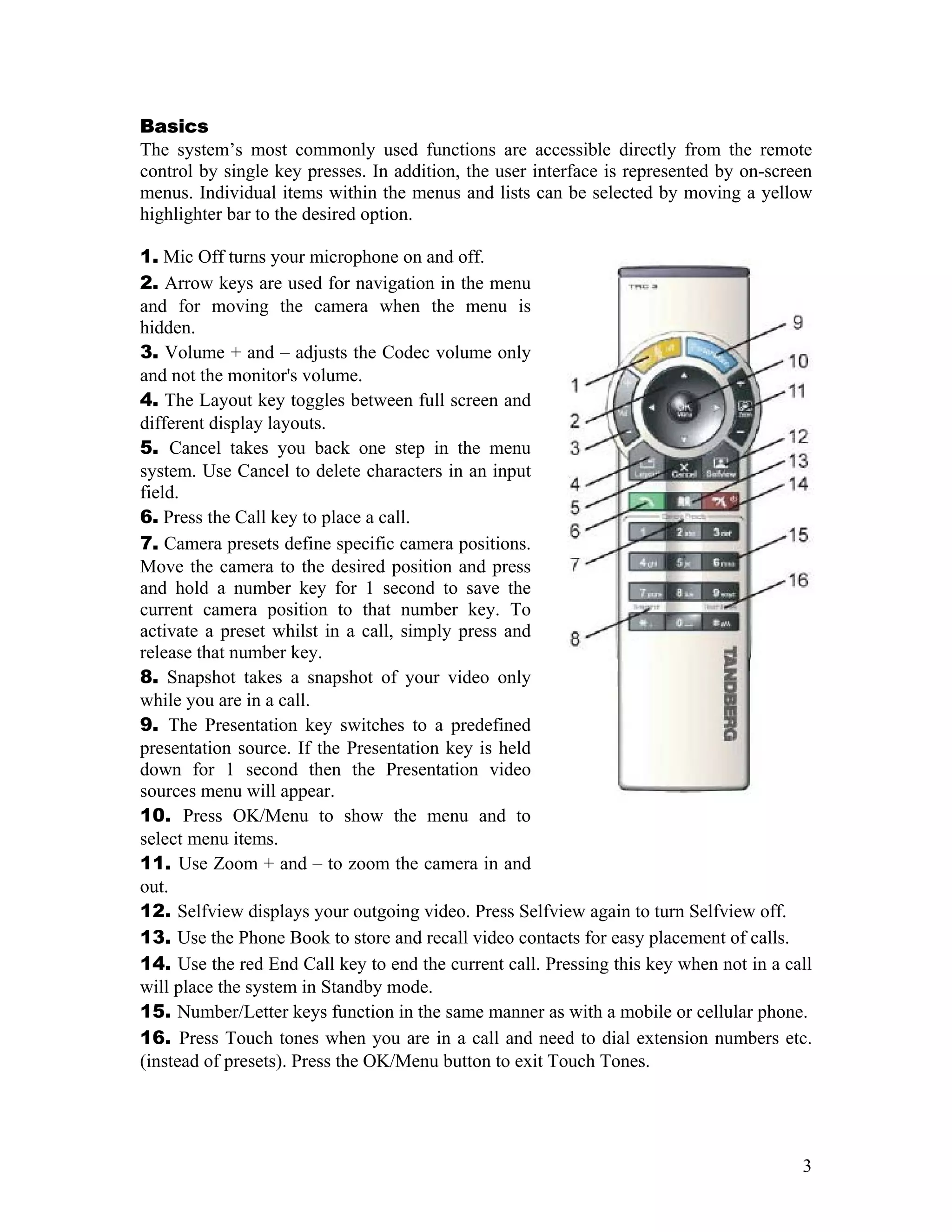 Basics
The system’s most commonly used functions are accessible directly from the remote
control by single key presses. In addition, the user interface is represented by on-screen
menus. Individual items within the menus and lists can be selected by moving a yellow
highlighter bar to the desired option.

1. Mic Off turns your microphone on and off.
2. Arrow keys are used for navigation in the menu
and for moving the camera when the menu is
hidden.
3. Volume + and – adjusts the Codec volume only
and not the monitor's volume.
4. The Layout key toggles between full screen and
different display layouts.
5. Cancel takes you back one step in the menu
system. Use Cancel to delete characters in an input
field.
6. Press the Call key to place a call.
7. Camera presets define specific camera positions.
Move the camera to the desired position and press
and hold a number key for 1 second to save the
current camera position to that number key. To
activate a preset whilst in a call, simply press and
release that number key.
8. Snapshot takes a snapshot of your video only
while you are in a call.
9. The Presentation key switches to a predefined
presentation source. If the Presentation key is held
down for 1 second then the Presentation video
sources menu will appear.
10. Press OK/Menu to show the menu and to
select menu items.
11. Use Zoom + and – to zoom the camera in and
out.
12. Selfview displays your outgoing video. Press Selfview again to turn Selfview off.
13. Use the Phone Book to store and recall video contacts for easy placement of calls.
14. Use the red End Call key to end the current call. Pressing this key when not in a call
will place the system in Standby mode.
15. Number/Letter keys function in the same manner as with a mobile or cellular phone.
16. Press Touch tones when you are in a call and need to dial extension numbers etc.
(instead of presets). Press the OK/Menu button to exit Touch Tones.




                                                                                        3
 