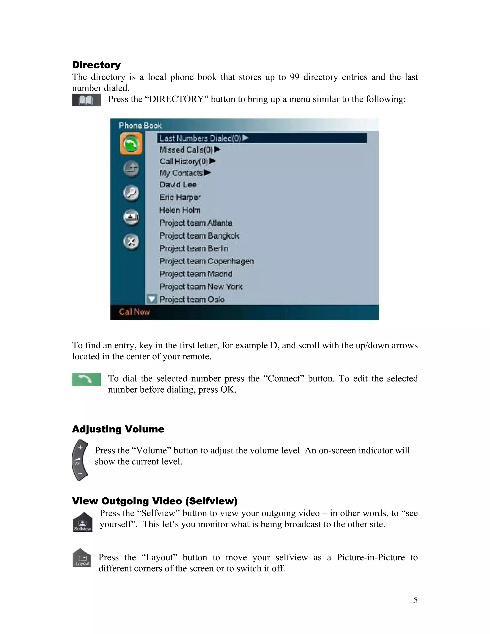 Directory
The directory is a local phone book that stores up to 99 directory entries and the last
number dialed.
         Press the “DIRECTORY” button to bring up a menu similar to the following:




To find an entry, key in the first letter, for example D, and scroll with the up/down arrows
located in the center of your remote.

         To dial the selected number press the “Connect” button. To edit the selected
         number before dialing, press OK.



Adjusting Volume

      Press the “Volume” button to adjust the volume level. An on-screen indicator will
      show the current level. +



View Outgoing Video (Selfview)
    Press the “Selfview” button to view your outgoing video – in other words, to “see
    yourself”. This let’s you monitor what is being broadcast to the other site.


       Press the “Layout” button to move your selfview as a Picture-in-Picture to
       different corners of the screen or to switch it off.


                                                                                          5
 