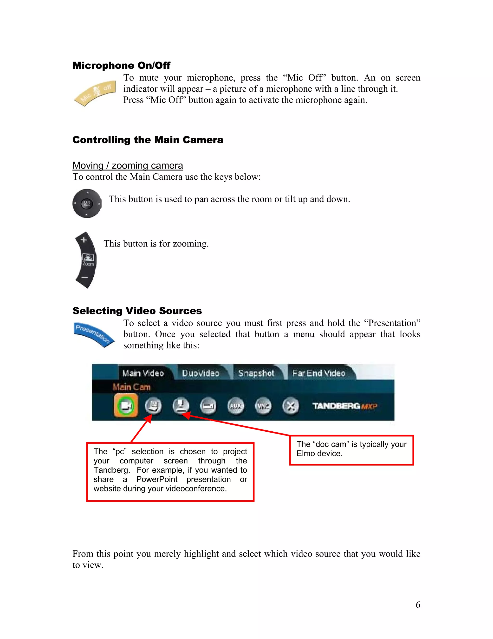 Microphone On/Off
        To mute your microphone, press the “Mic Off” button. An on screen
        indicator will appear – a picture of a microphone with a line through it.
        Press “Mic Off” button again to activate the microphone again.



Controlling the Main Camera

Moving / zooming camera
To control the Main Camera use the keys below:

        This button is used to pan across the room or tilt up and down.



       This button is for zooming.




Selecting Video Sources
         To select a video source you must first press and hold the “Presentation”
         button. Once you selected that button a menu should appear that looks
         something like this:




                                                        The “doc cam” is typically your
     The “pc” selection is chosen to project            Elmo device.
     your computer screen through the
     Tandberg. For example, if you wanted to
     share a PowerPoint presentation or
     website during your videoconference.




From this point you merely highlight and select which video source that you would like
to view.



                                                                                          6
 